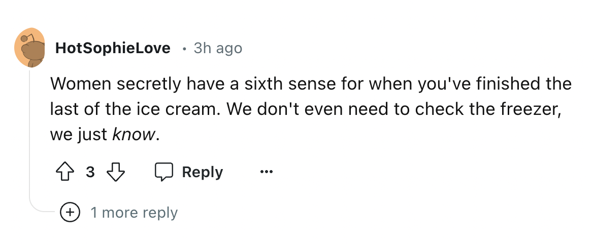 number - HotSophieLove 3h ago Women secretly have a sixth sense for when you've finished the last of the ice cream. We don't even need to check the freezer, we just know. 3 1 more